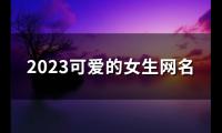 关于2023可爱的女生网名(精选149个)大全